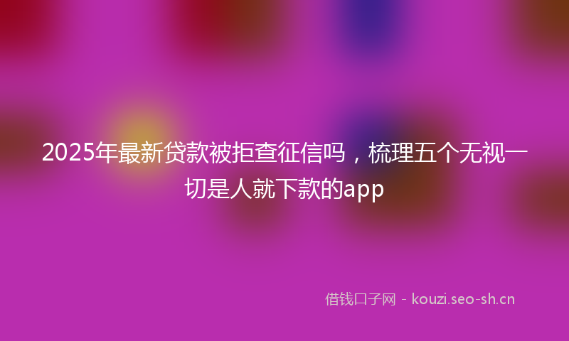 2025年最新贷款被拒查征信吗，梳理五个无视一切是人就下款的app