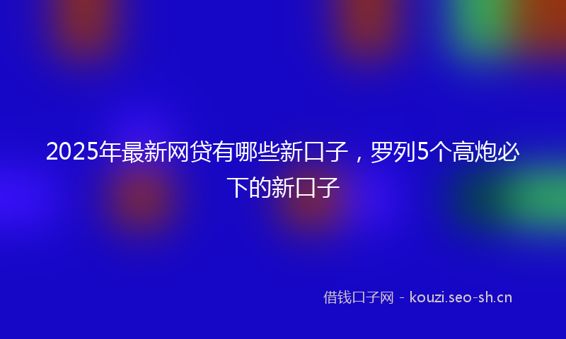 2025年最新网贷有哪些新口子，罗列5个高炮必下的新口子