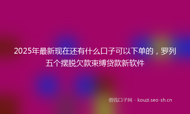 2025年最新现在还有什么口子可以下单的，罗列五个摆脱欠款束缚贷款新软件