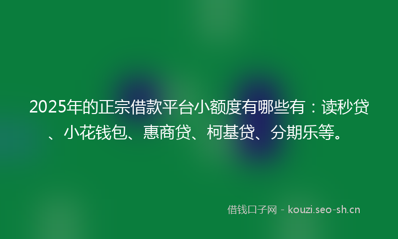 2025年的正宗借款平台小额度有哪些有：读秒贷、小花钱包、惠商贷、柯基贷、分期乐等。
