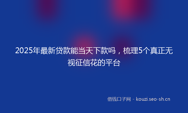 2025年最新贷款能当天下款吗，梳理5个真正无视征信花的平台