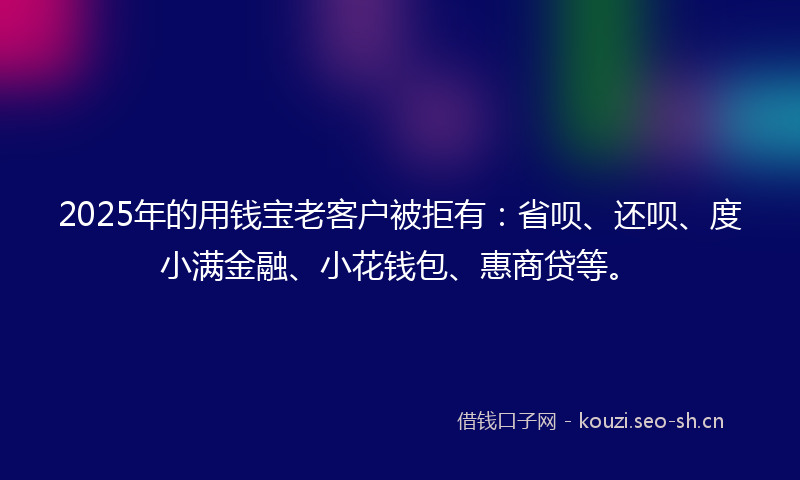 2025年的用钱宝老客户被拒有：省呗、还呗、度小满金融、小花钱包、惠商贷等。