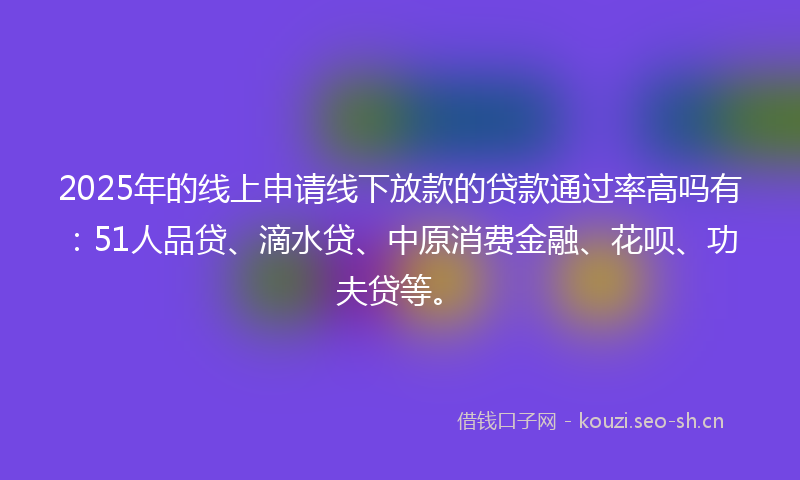 2025年的线上申请线下放款的贷款通过率高吗有：51人品贷、滴水贷、中原消费金融、花呗、功夫贷等。