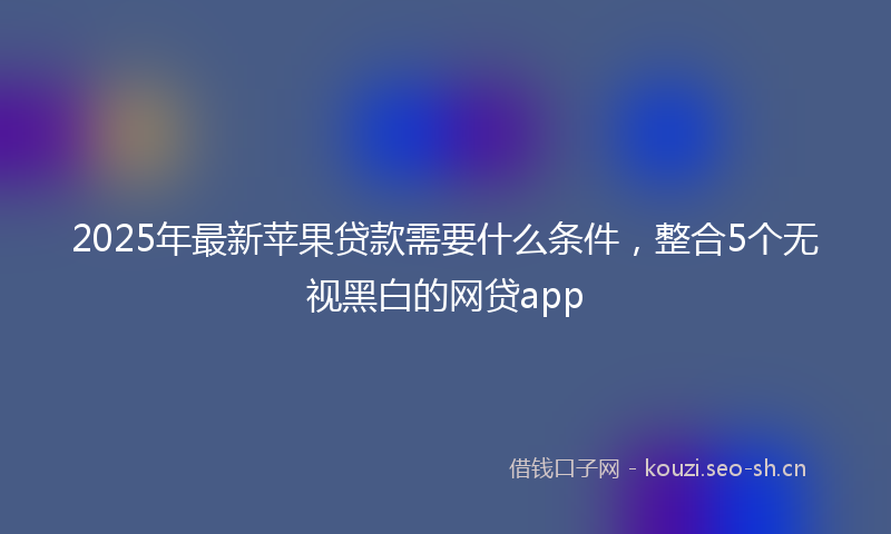 2025年最新苹果贷款需要什么条件，整合5个无视黑白的网贷app