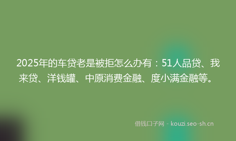 2025年的车贷老是被拒怎么办有：51人品贷、我来贷、洋钱罐、中原消费金融、度小满金融等。