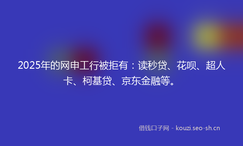 2025年的网申工行被拒有：读秒贷、花呗、超人卡、柯基贷、京东金融等。