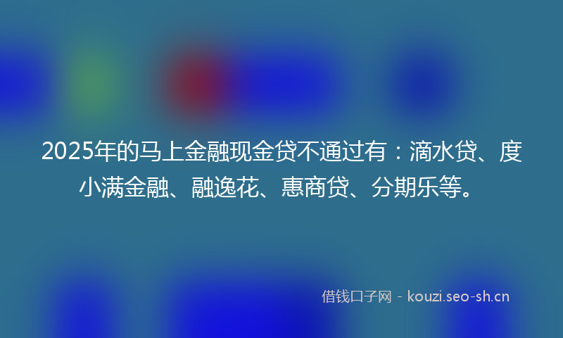 2025年的马上金融现金贷不通过有：滴水贷、度小满金融、融逸花、惠商贷、分期乐等。