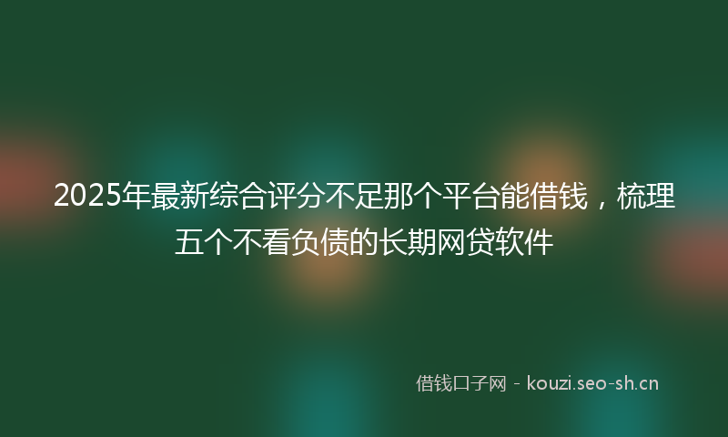 2025年最新综合评分不足那个平台能借钱，梳理五个不看负债的长期网贷软件