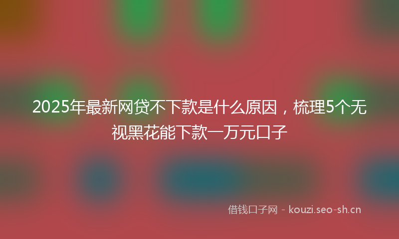 2025年最新网贷不下款是什么原因，梳理5个无视黑花能下款一万元口子