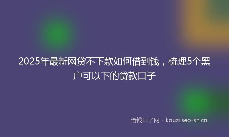 2025年最新网贷不下款如何借到钱，梳理5个黑户可以下的贷款口子