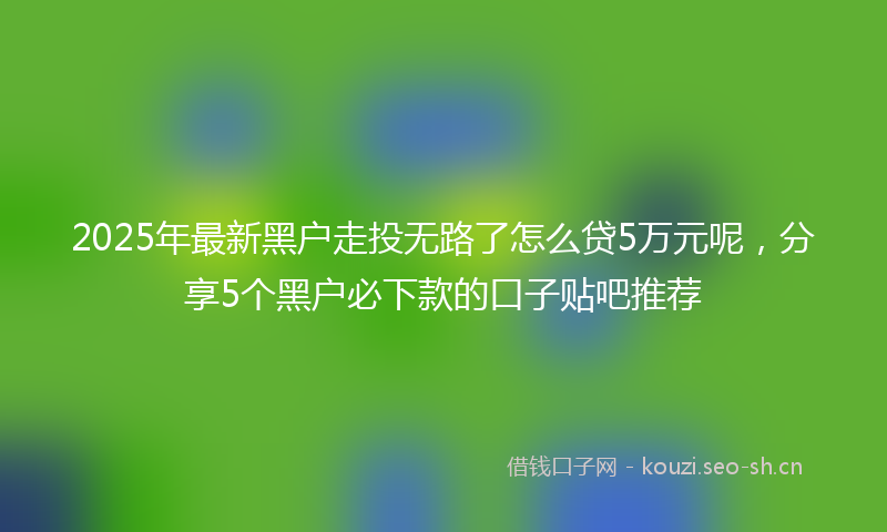 2025年最新黑户走投无路了怎么贷5万元呢，分享5个黑户必下款的口子贴吧推荐