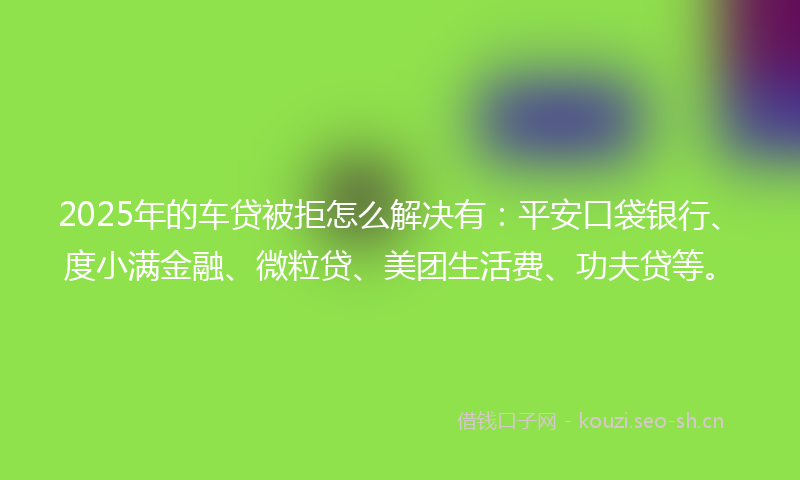 2025年的车贷被拒怎么解决有：平安口袋银行、度小满金融、微粒贷、美团生活费、功夫贷等。