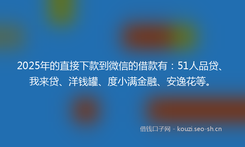 2025年的直接下款到微信的借款有：51人品贷、我来贷、洋钱罐、度小满金融、安逸花等。