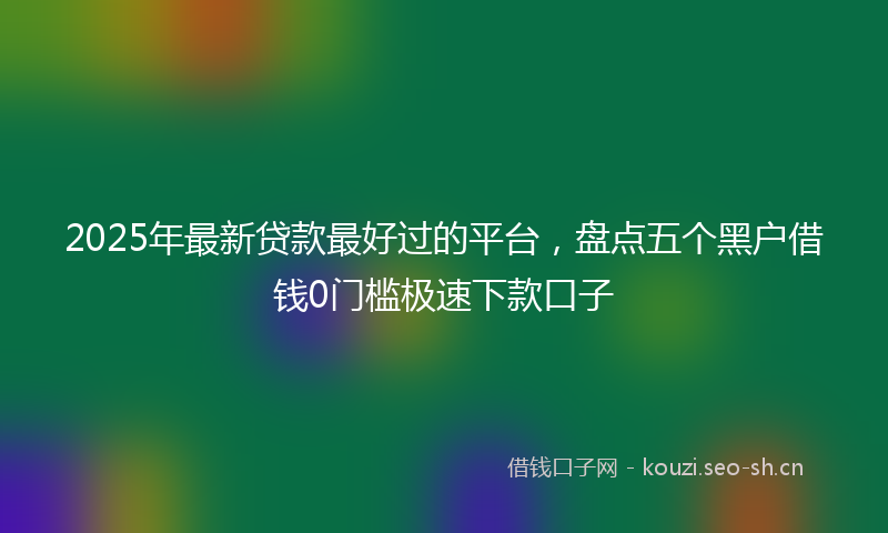 2025年最新贷款最好过的平台，盘点五个黑户借钱0门槛极速下款口子