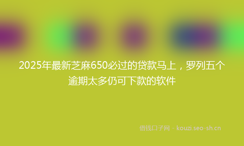 2025年最新芝麻650必过的贷款马上，罗列五个逾期太多仍可下款的软件