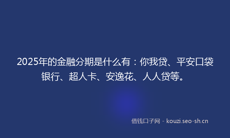2025年的金融分期是什么有：你我贷、平安口袋银行、超人卡、安逸花、人人贷等。