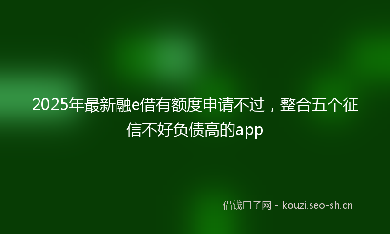 2025年最新融e借有额度申请不过，整合五个征信不好负债高的app