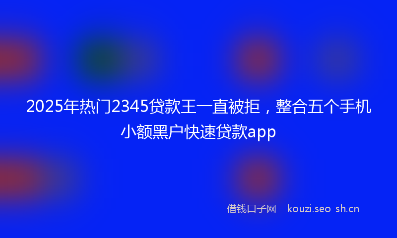 2025年热门2345贷款王一直被拒，整合五个手机小额黑户快速贷款app