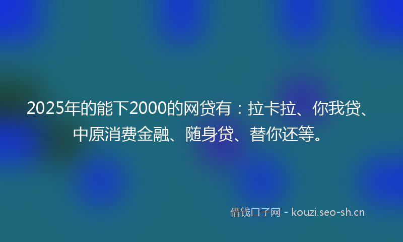 2025年的能下2000的网贷有：拉卡拉、你我贷、中原消费金融、随身贷、替你还等。