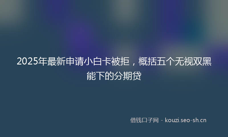 2025年最新申请小白卡被拒，概括五个无视双黑能下的分期贷
