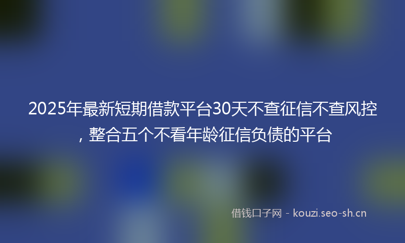 2025年最新短期借款平台30天不查征信不查风控，整合五个不看年龄征信负债的平台