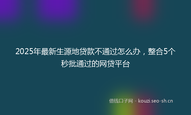 2025年最新生源地贷款不通过怎么办，整合5个秒批通过的网贷平台