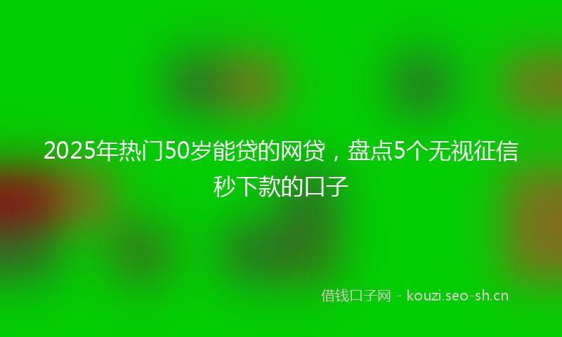2025年热门50岁能贷的网贷，盘点5个无视征信秒下款的口子