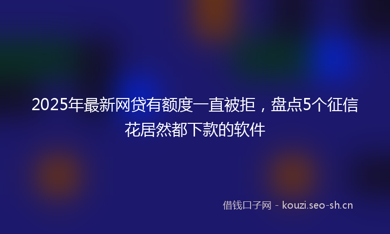 2025年最新网贷有额度一直被拒，盘点5个征信花居然都下款的软件