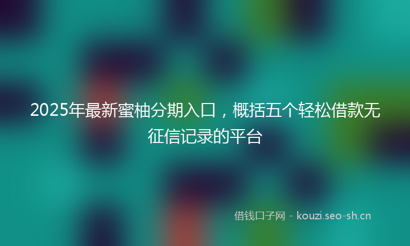 2025年最新蜜柚分期入口，概括五个轻松借款无征信记录的平台