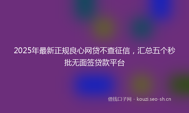 2025年最新正规良心网贷不查征信，汇总五个秒批无面签贷款平台