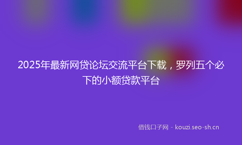 2025年最新网贷论坛交流平台下载，罗列五个必下的小额贷款平台