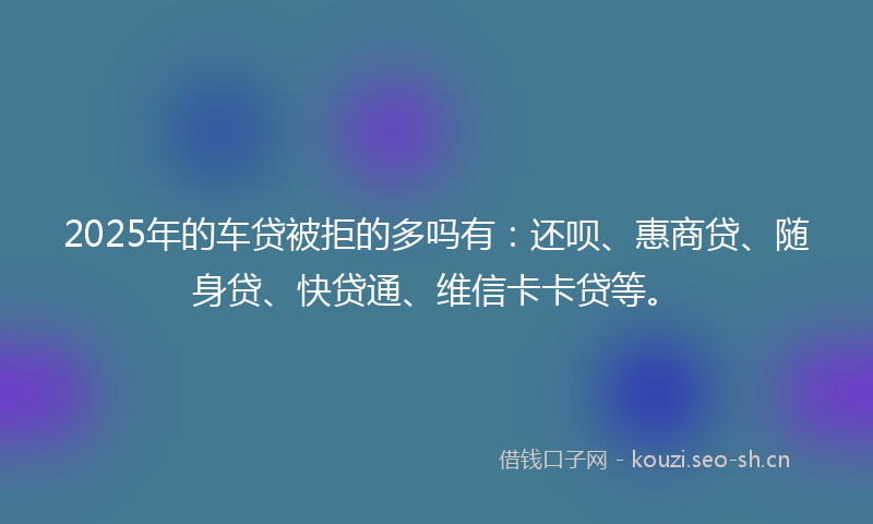 2025年的车贷被拒的多吗有：还呗、惠商贷、随身贷、快贷通、维信卡卡贷等。