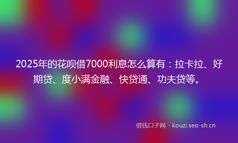 2025年的花呗借7000利息怎么算有：拉卡拉、好期贷、度小满金融、快贷通、功夫贷等。
