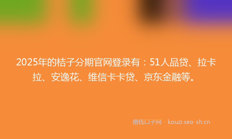 2025年的桔子分期官网登录有：51人品贷、拉卡拉、安逸花、维信卡卡贷、京东金融等。