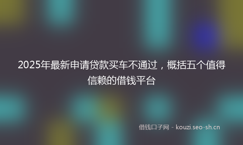 2025年最新申请贷款买车不通过，概括五个值得信赖的借钱平台