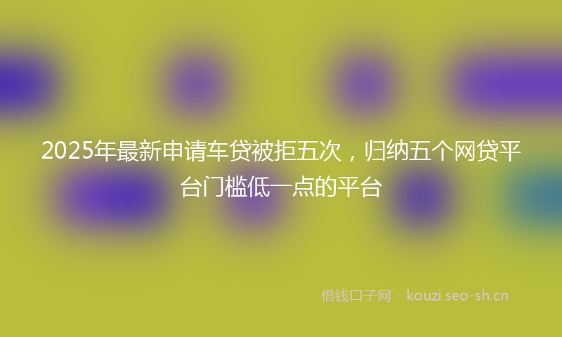 2025年最新申请车贷被拒五次，归纳五个网贷平台门槛低一点的平台