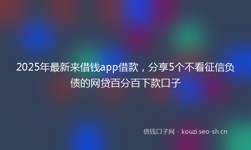 2025年最新来借钱app借款，分享5个不看征信负债的网贷百分百下款口子