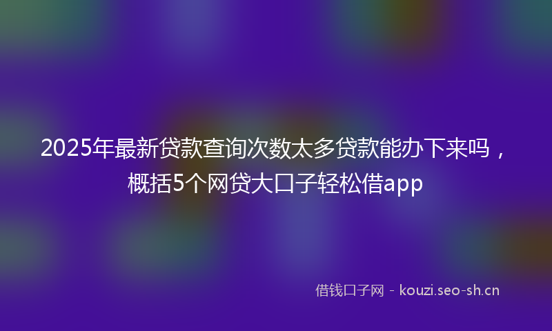 2025年最新贷款查询次数太多贷款能办下来吗，概括5个网贷大口子轻松借app