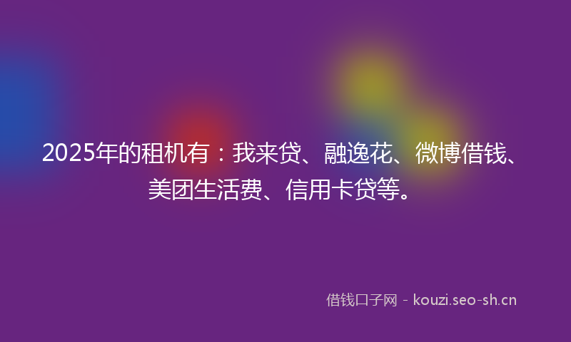 2025年的租机有：我来贷、融逸花、微博借钱、美团生活费、信用卡贷等。
