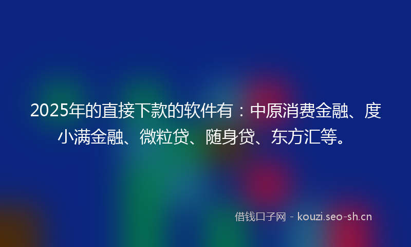 2025年的直接下款的软件有：中原消费金融、度小满金融、微粒贷、随身贷、东方汇等。