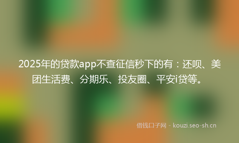 2025年的贷款app不查征信秒下的有：还呗、美团生活费、分期乐、投友圈、平安i贷等。