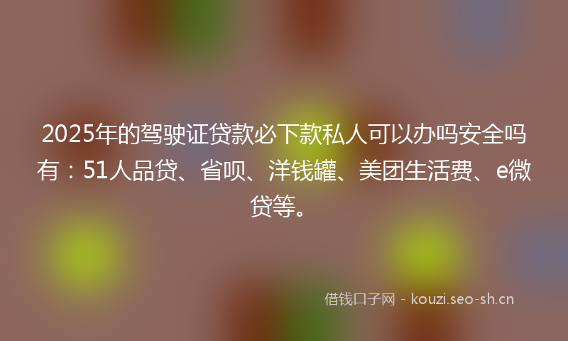 2025年的驾驶证贷款必下款私人可以办吗安全吗有：51人品贷、省呗、洋钱罐、美团生活费、e微贷等。