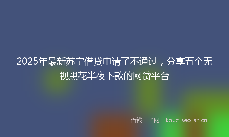2025年最新苏宁借贷申请了不通过，分享五个无视黑花半夜下款的网贷平台