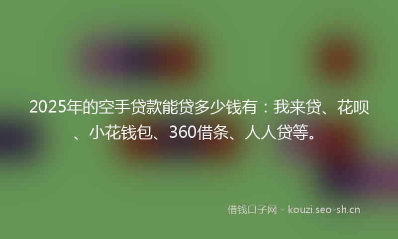 2025年的空手贷款能贷多少钱有：我来贷、花呗、小花钱包、360借条、人人贷等。
