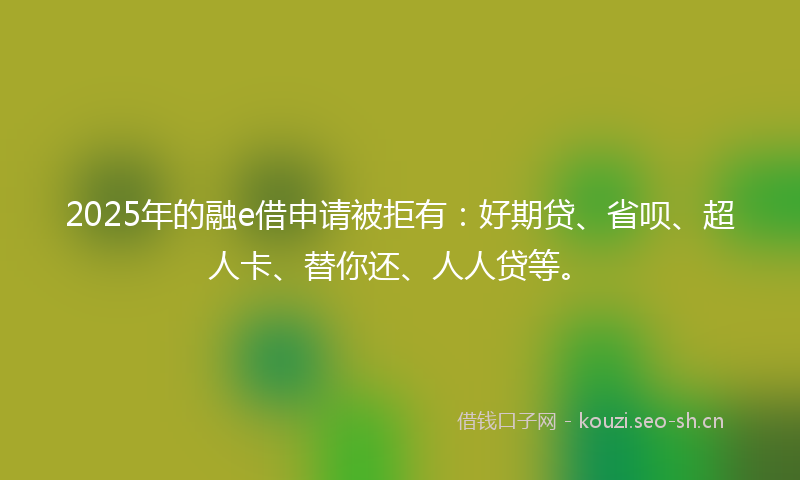 2025年的融e借申请被拒有：好期贷、省呗、超人卡、替你还、人人贷等。