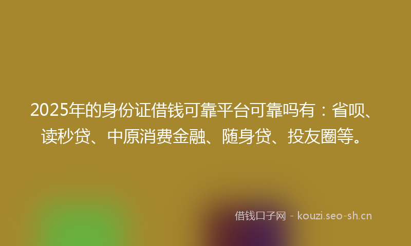 2025年的身份证借钱可靠平台可靠吗有：省呗、读秒贷、中原消费金融、随身贷、投友圈等。