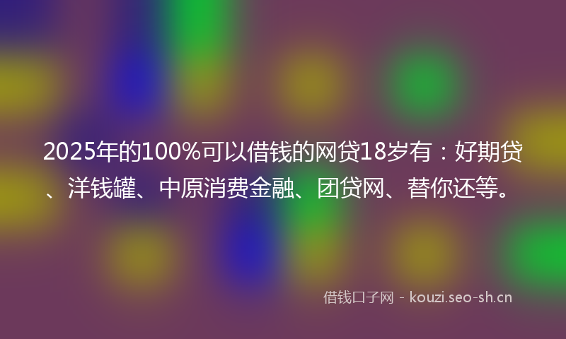 2025年的100%可以借钱的网贷18岁有：好期贷、洋钱罐、中原消费金融、团贷网、替你还等。