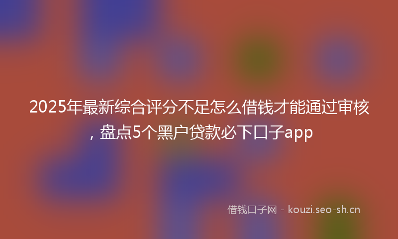 2025年最新综合评分不足怎么借钱才能通过审核，盘点5个黑户贷款必下口子app