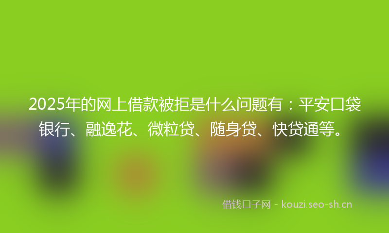 2025年的网上借款被拒是什么问题有：平安口袋银行、融逸花、微粒贷、随身贷、快贷通等。