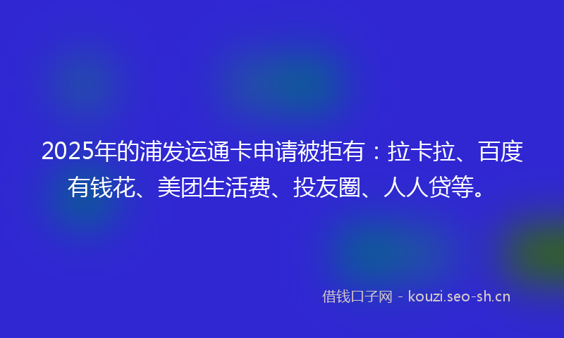 2025年的浦发运通卡申请被拒有：拉卡拉、百度有钱花、美团生活费、投友圈、人人贷等。